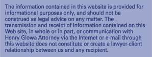 The information contained in the website is provided for informational purposes only, and should not be construed as legal advice on any matter.  The transmission and receipt of information contained on this Web site, in whole or in part, or communication with Henry Glowa Attorney via the Internet or e-mail through this website does not constitute or create a lawyer-client relationship between us and any recipient.